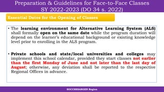 SOCCSKSARGEN Region
Preparation & Guidelines for Face-to-Face Classes
SY 2022-2023 (DO 34 s. 2022)
• The learning environment for Alternative Learning System (ALS)
shall formally open on the same date while the program duration will
depend on the learner’s educational background or existing knowledge
level prior to enrolling in the ALS program.
• Private schools and state/local universities and colleges may
implement this school calendar, provided they start classes not earlier
than the first Monday of June and not later than the last day of
August; otherwise, any deviation shall be reported to the respective
Regional Offices in advance.
Essential Dates for the Opening of Classes
 