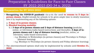 SOCCSKSARGEN Region
Preparation & Guidelines for Face-to-Face Classes
SY 2022-2023 (DO 34 s. 2022)
• Recognizing the COVID-l9 pandemic vis-a-vis the need to resume to 5 days in-
person classes, DepEd intends for schools to be given ample time to slowly transition
into it by implementing any of the following options:
a. 5 days of in-person classes;
b. Blended learning modality:
b.1 3 days of in-person classes and 2 days of distance learning (modular,
online, or television/radio-based instruction); and thereafter, 4 days of in-
person classes and 1 day of distance learning (modular, online, or
television/ radio-based instruction)
- e.g. Mondays to Wednesdays (in-person classes) and Thursdays to Fridays
(distance learning).
- e.g. Mondays to Thursdays (in-person classes) and Friday (distance learning).
• The abovementioned options shall only be implemented by schools until October 31,
2022.
Preparation for SY 2022-2023
 