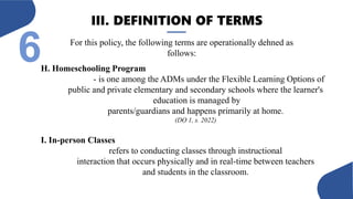 III. DEFINITION OF TERMS
6 For this policy, the following terms are operationally dehned as
follows:
H. Homeschooling Program
- is one among the ADMs under the Flexible Learning Options of
public and private elementary and secondary schools where the learner's
education is managed by
parents/guardians and happens primarily at home.
(DO 1, s. 2022)
I. In-person Classes
refers to conducting classes through instructional
interaction that occurs physically and in real-time between teachers
and students in the classroom.
 