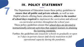 IV. POLICY STATEMENT
7 The Department of Education issues these policy guidelines to
ensure that all public and private schools, as well as non-
DepEd schools offering basic education, adhere to the number
of school days required to implement the curriculum and allowed
co-curricular activities throughout the school year.
These policy guidelines ensure that school days are devoted to
instructionally-relevant activities that support learners in attaining
the learning standards.
Further, the guidelines are issued for schools to gradually re-open
to 5 days in-person classes and slowly transition to full
operational capacity during the pandemic.
 
