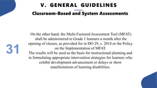 V. GENERAL GUIDELINES
31
Classroom-Based and System Assessments
On the other hand, the Multi-Factored Assessment Tool (MFAT)
shall be administered to Grade 1 learners a month after the
opening of classes, as provided for in DO 29, s. 2018 or the Policy
on the Implementation of MFAT.
The results will be used as the basis for instructional planning and
in formulating appropriate intervention strategies for learners who
exhibit development advancement or delays or show
manifestations of learning disabilities.
 
