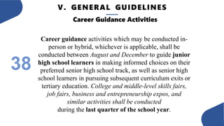 V. GENERAL GUIDELINES
38
Career Guidance Activities
Career guidance activities which may be conducted in-
person or hybrid, whichever is applicable, shall be
conducted between August and December to guide junior
high school learners in making informed choices on their
preferred senior high school track, as well as senior high
school learners in pursuing subsequent curriculum exits or
tertiary education. College and middle-level skills fairs,
job fairs, business and entrepreneurship expos, and
similar activities shall be conducted
during the last quarter of the school year.
 
