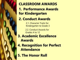 1. Performance Awards
for Kindergarten
2. Conduct Awards
3. Academic Excellence
Awards
CLASSROOM AWARDS
2.1. Character Traits for
Kindergarten to Grade 3
2.2. Conduct Awards for
Grades 4 to 12
4. Recognition for Perfect
Attendance
5. The Honor Roll
 
