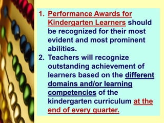 1. Performance Awards for
Kindergarten Learners should
be recognized for their most
evident and most prominent
abilities.
2. Teachers will recognize
outstanding achievement of
learners based on the different
domains and/or learning
competencies of the
kindergarten curriculum at the
end of every quarter.
 