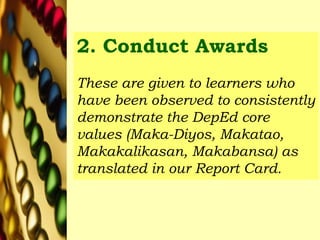 2. Conduct Awards
These are given to learners who
have been observed to consistently
demonstrate the DepEd core
values (Maka-Diyos, Makatao,
Makakalikasan, Makabansa) as
translated in our Report Card.
 