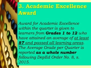 3. Academic Excellence
Award
Award for Academic Excellence
within the quarter is given to
learners from Grades 1 to 12 who
have attained an average of at least
87 and passed all learning areas.
The Average Grade per Quarter is
reported as a whole number
following DepEd Order No. 8, s.
2015.
 