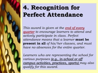 4. Recognition for
Perfect Attendance
This award is given at the end of every
quarter to encourage learners to attend and
actively participate in class. Perfect
attendance means that a learner must be
present in all of his/her classes, and must
have no absences for the entire quarter.
Learners who are representing the school for
various purposes (e.g., in-school or off
campus activities, practices, sports) may also
qualify for this award.
 