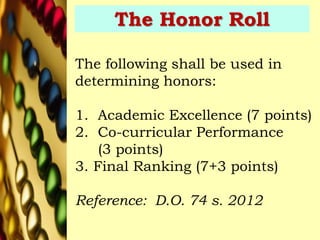 The Honor Roll
The following shall be used in
determining honors:
1. Academic Excellence (7 points)
2. Co-curricular Performance
(3 points)
3. Final Ranking (7+3 points)
Reference: D.O. 74 s. 2012
 