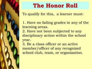 The Honor Roll
To qualify for this, a learner must:
1. Have no failing grades in any of the
learning areas.
2. Have not been subjected to any
disciplinary action within the school
year.
3. Be a class officer or an active
member/officer of any recognized
school club, team, or organization.
 