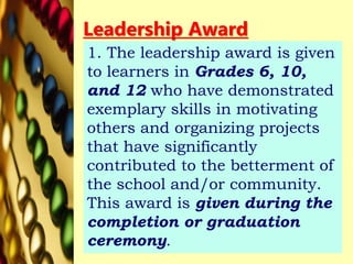 Leadership Award
1. The leadership award is given
to learners in Grades 6, 10,
and 12 who have demonstrated
exemplary skills in motivating
others and organizing projects
that have significantly
contributed to the betterment of
the school and/or community.
This award is given during the
completion or graduation
ceremony.
 