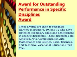 Award for Outstanding
Performance in Specific
Disciplines
Award
These awards are given to recognize
learners in grades 6, 10, and 12 who have
exhibited exemplary skills and achievement
in specific disciplines. These disciplines are
Athletics, Arts, Communication Arts,
Mathematics and Science, Social Sciences,
and Technical-Vocational Education (Tech-
Voc).
 