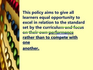 This policy aims to give all
learners equal opportunity to
excel in relation to the standard
set by the curriculum and focus
on their own performance
rather than to compete with
one
another.
 