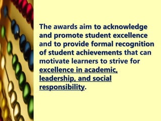 The awards aim to acknowledge
and promote student excellence
and to provide formal recognition
of student achievements that can
motivate learners to strive for
excellence in academic,
leadership, and social
responsibility.
 