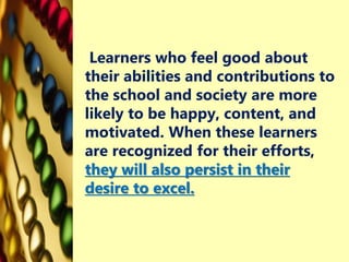 Learners who feel good about
their abilities and contributions to
the school and society are more
likely to be happy, content, and
motivated. When these learners
are recognized for their efforts,
they will also persist in their
desire to excel.
 