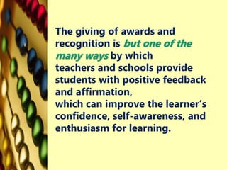 The giving of awards and
recognition is but one of the
many ways by which
teachers and schools provide
students with positive feedback
and affirmation,
which can improve the learner’s
confidence, self-awareness, and
enthusiasm for learning.
 