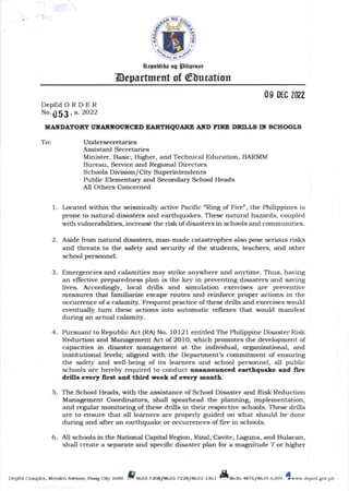 o
a
n4rbtih! ng Silipinas
Department of @Uucution
DepEdORDER
No. , s.2O22
UAITDATORY I'TTAITI(OUITCED EARTHQUAXE ATD I'IRT DRILLS IX SCHOOLS
To: Undersecretaries
Assistant Secretaries
Minister, Basic, Higlrer, and Techlical Education, BARMM
Bureau, Service and Regional Directors
Schools Division/City Superintendents
Public Elementary and Secondary School Heads
All Others Concerned
l. Located within tJle seismically active Pacilic "Ring of Fire", the Philippines is
prone to natural disasters and earthquakes. These natural hazards, coupled
with vulnerabilities, increase the risk of disasters in schools and communities.
2. Aside from natural disasters, man-made catastrophes also pose serious risks
and threats to t.Ire safet5r and security of the students, teachers, and other
school personnel.
3. Emergencies s1d 6alamifies may strike anywhere and anytime. Thus, having
an effective preparedness plan is the key in preventing disasters and saving
lives. Accordingly, local drills and simulation exercises are preventive
measures that familiarizr escape routes and reinforce proper actions in the
occurrence of a cqlatnity. Frequent practice of tlese drills and exercises would
eventually turn these actions into automatic reflexes that would manifest
during an actual c.larnity.
4. Pursuant to Republic Act (RA) No. 10121 entitled The Philippine Disaster Risk
Reduction and Management Act of 2OlO, which promotes tJre development of
capacities in disaster management at the individual, organizational, and
institutional levels; aligned witJl the Department's commitment of ensuring
the safety and well-being of its learners and school personnel, all public
schools are hereby required to conduct unaanounced earthquakc aad firc
drills cvcry llrst a.Bd third seeL of evety Eoath.
5. The School Heads, with the assistance of School Disaster and Risk Reduction
Management Coordinators, shall spearhead the planning, implementation,
and regular monitoring of these drills in their respective schools. These drills
are to ensure that all learners are properly guided on what should be done
during and after an earthquake or occurrences of fire in schools.
6. All schools in tJle National Capital Region, Rizal, Cavite, Laguna, and Bulacan,
shall create a separate and specific disaster plan for a magrritude 7 or higher
DepEd Complex, Merako AEluq Pasig Cig/ 160() P%33-72OaI633-722a / 32 t35| A -4a761a6374)@ ews,w.deped.gov.ph
 