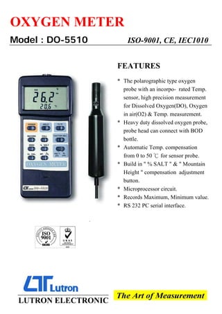 OXYGEN METER
Model : DO-5510 ISO-9001, CE, IEC1010
FEATURES
* The polarographic type oxygen
probe with an incorpo- rated Temp.
sensor, high precision measurement
for Dissolved Oxygen(DO), Oxygen
in air(O2) & Temp. measurement.
* Heavy duty dissolved oxygen probe,
probe head can connect with BOD
bottle.
* Automatic Temp. compensation
from 0 to 50 for sensor probe.
℃
* Build in " % SALT " & " Mountain
Height " compensation adjustment
button.
* Microprocessor circuit.
* Records Maximum, Minimum value.
* RS 232 PC serial interface.
`
LUTRON ELECTRONIC
 