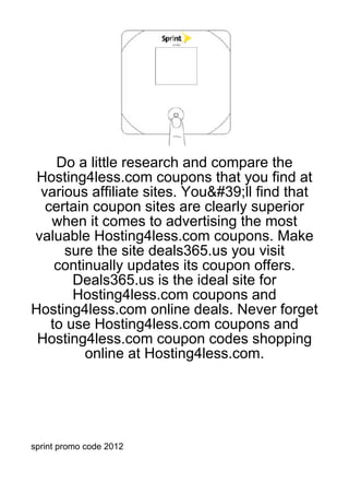 Do a little research and compare the
 Hosting4less.com coupons that you find at
 various affiliate sites. You&#39;ll find that
  certain coupon sites are clearly superior
   when it comes to advertising the most
valuable Hosting4less.com coupons. Make
     sure the site deals365.us you visit
    continually updates its coupon offers.
       Deals365.us is the ideal site for
       Hosting4less.com coupons and
Hosting4less.com online deals. Never forget
   to use Hosting4less.com coupons and
 Hosting4less.com coupon codes shopping
         online at Hosting4less.com.




sprint promo code 2012
 