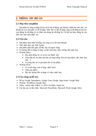 Đại học Khoa học Tự nhiên TPHCM Khoa: Công nghệ Thông tin
Nhóm 3 – Fantasy Trang 4 / 7
2. THÔNG TIN ĐỒ ÁN
2.1 Mục tiêu sảnphẩm
Sản phẩm là công cụ đăng ký lưu trú kí túc tá thông qua Internet dành cho sinh viên với
độ tiện lợi cao, đơn giản và dễ sử dụng. Sinh viên có thể sử dụng công cụ để đăng ký lưu trú,
xem thông tin đã đăng ký và chỉnh sửa thông tin đã đăng ký. Có thể xác thực thông tin của
sinh viên một cách chính xác.
2.2 Yêu cầu
 Sản phẩm được thiết kế bằng các công cụ có sẵn trên Internet.
 Thực hiện theo quy trình Scrum.
 Sản phẩm phải đơn giản, dễ tiếp cận với người dùng.
 Có hướng dẫn sử dụng rõ ràng, cụ thể, kèm theo video hướng dẫn minh họa.
 Website nhóm:
 Bao gồm thông tin và vai trò các thành viên.
 Chứa đầy đủ các biên bản báo cáo (hợp đồng, báo cáo họp nhóm, tiến trình làm
việc…).
 Có trang liên hệ và gửi phản hồi về sản phẩm.
 Website đồ án:
 Có sơ đồ trang web rõ ràng, minh bạch.
 Chứa sản phẩm.
 Bài viết hướng dẫn sử dụng và video minh họa.
2.3 Các công cụ hỗ trợ:
 Đồ án: Google Spreadsheet, Google Form, Google Apps Script, Google Mail.
 Website: WordPress, Google Sites.
 Video: Adobe After Effects cc 2018, YouTube, Game bar
 Các báo cáo và tiến trình: Microsoft PowerPoint, Microsoft Word, Google Drive
 