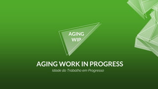 AGING WORK IN PROGRESS
AGING
WIP
Idade do Trabalho em Progresso
 