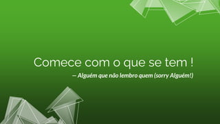 — Alguém que não lembro quem (sorry Alguém!)
Comece com o que se tem !
 