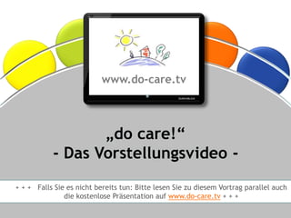 ®




                                      www.do-care.tv



                           „do care!“
                    - Das Vorstellungsvideo -
+ + + Falls Sie es nicht bereits tun: Bitte lesen Sie zu diesem Vortrag parallel auch
                           die kostenlose Präsentation auf www.do-care.tv + + +

    © Dr. Anne Katrin Matyssek 2012                                         www.do-care.tv
 