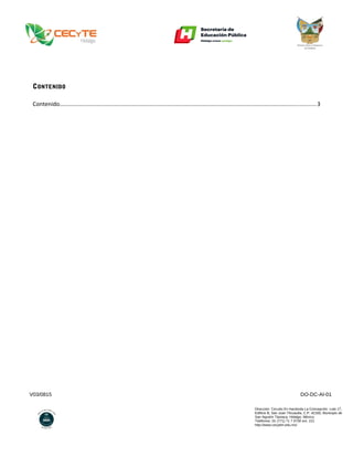 V03/0815 DO-DC-AI-01
Dirección: Circuito Ex Hacienda La Concepción. Lote 17,
Edificio B, San Juan Tilcuautla, C.P. 42160, Municipio de
San Agustín Tlaxiaca, Hidalgo, México.
Teléfonos: 01 (771) 71 7 0730 ext. 121
http://www.cecyteh.edu.mx/
CONTENIDO
Contenido...............................................................................................................................................................3
 