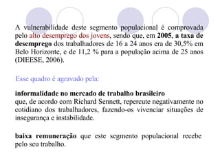 A vulnerabilidade deste segmento populacional é comprovada pelo  alto desemprego dos jovens , sendo que, em  2005 ,  a taxa de desemprego  dos trabalhadores de 16 a 24 anos era de 30,5% em Belo Horizonte, e de 11,2 % para a população acima de 25 anos (DIEESE, 2006). informalidade no mercado de trabalho brasileiro que, de acordo com Richard Sennett, repercute negativamente no cotidiano dos trabalhadores, fazendo-os vivenciar situações de insegurança e instabilidade.  Esse quadro  é agravado pela: baixa remuneração  que este segmento populacional recebe pelo seu trabalho. 