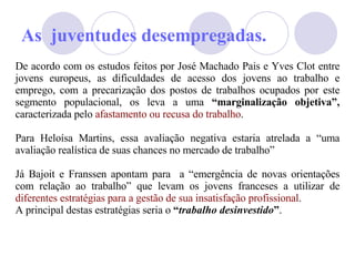 As  juventudes desempregadas. De acordo com os estudos feitos por José Machado Pais e Yves Clot entre jovens europeus, as dificuldades de acesso dos jovens ao trabalho e emprego, com a precarização dos postos de trabalhos ocupados por este segmento populacional, os leva a uma  “marginalização objetiva”,  caracterizada pelo  afastamento ou recusa do trabalho . Para Helo ísa  Martins, essa avaliação negativa estaria atrelada a “uma avaliação realística de suas chances no mercado de trabalho”  J á  Bajoit e Franssen apontam para  a “emergência de novas orientações com relação ao trabalho” que levam os jovens franceses a utilizar de  diferentes estratégias para a gestão de sua insatisfação profissional .  A principal destas estratégias seria o  “ trabalho desinvestido ” . 