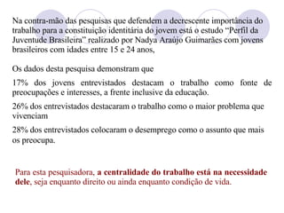 Na contra-mão das pesquisas que defendem a decrescente importância do trabalho para a constituição identitária do jovem está o estudo “Perfil da Juventude Brasileira” realizado por Nadya Araújo Guimarães com jovens brasileiros com idades entre 15 e 24 anos,  Os dados desta pesquisa demonstram que 17% dos jovens entrevistados destacam o trabalho como fonte de preocupações e interesses, a frente inclusive da educação.  26% dos entrevistados destacaram o trabalho como o maior problema que vivenciam 28% dos entrevistados colocaram o desemprego como o assunto que mais os preocupa.   Para esta pesquisadora,  a centralidade do trabalho está na necessidade dele , seja enquanto direito ou ainda enquanto condição de vida.  