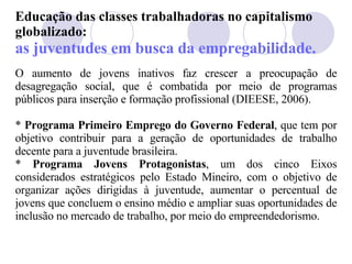 Educação das classes trabalhadoras no capitalismo globalizado: as juventudes em busca da empregabilidade. O aumento de jovens inativos faz crescer a preocupação de desagregação social, que é combatida por meio de programas públicos para inserção e formação profissional (DIEESE, 2006). *  Programa Primeiro Emprego do Governo Federal , que  tem por objetivo contribuir para a geração de oportunidades de trabalho decente para a juventude brasileira.  *  Programa  Jovens Protagonistas , um dos cinco Eixos considerados estratégicos pelo Estado Mineiro, com o objetivo de organizar ações dirigidas à juventude, aumentar o percentual de jovens que concluem o ensino médio e ampliar suas oportunidades de inclusão no mercado de trabalho, por meio do empreendedorismo. 