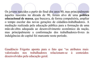 Os jovens nascidos a partir do final dos anos 80, mas principalmente àqueles nascidos na década de 90, foram alvo de uma  política educacional de massa , que buscava, de forma compulsória, ampliar o tempo escolar das novas gerações de cidadãos-trabalhadores. A mediação realizada pela educação pública para a formação de uma mão-de-obra adequada ao desenvolvimento econômico da nação, mas principalmente a conformação dos trabalhadores-livres  à s indulgências do capital foi marcante neste período.  Gaud êncio  Frigotto aponta para o fato que “os atributos mais valorizados nos trabalhadores relacionam-se à conteúdos desenvolvidos pela educação geral. 