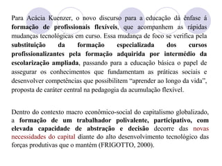 Para Ac ácia  Kuenzer, o novo discurso para a educação dá ênfase á  formação de profissionais flexíveis , que acompanhem as rápidas mudanças tecnológicas em curso. Essa mudança de foco se verifica pela  substituição da formação especializada dos cursos profissionalizantes pela formação adquirida por intermédio da escolarização ampliada , passando para a educação básica o papel de assegurar os conhecimentos que fundamentam as práticas sociais e desenvolver competências que possibilitem “aprender ao longo da vida”, proposta de caráter central na pedagogia da acumulação flexível.  Dentro do contexto macro econômico-social do capitalismo globalizado, a  formação de um trabalhador polivalente, participativo, com elevada capacidade de abstração e decisão  decorre das  novas necessidades do capital  diante do alto desenvolvimento tecnológico das forças produtivas que o mantém (FRIGOTTO, 2000). 