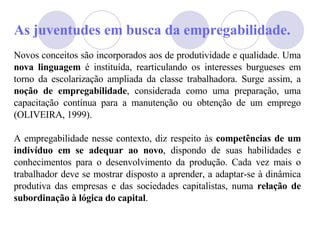 As juventudes em busca da empregabilidade. Novos conceitos são incorporados aos de produtividade e qualidade. Uma  nova linguagem  é instituída, rearticulando os interesses burgueses em torno da escolarização ampliada da classe trabalhadora. Surge assim, a  noção de empregabilidade , considerada como uma preparação, uma capacitação contínua para a manutenção ou obtenção de um emprego (OLIVEIRA, 1999). A empregabilidade nesse contexto, diz respeito às  competências de um indivíduo em se adequar ao novo , dispondo de suas habilidades e conhecimentos para o desenvolvimento da produção. Cada vez mais o trabalhador deve se mostrar disposto a aprender, a adaptar-se à dinâmica produtiva das empresas e das sociedades capitalistas, numa  relação de subordinação à lógica do capital . 