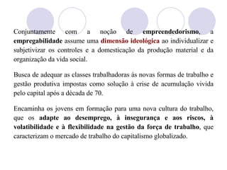 Conjuntamente com a noção de  empreendedorismo , a  empregabilidade  assume uma  dimensão ideológica  ao individualizar e subjetivizar os controles e a domesticação da produção material e da organização da vida social.  Busca de adequar as classes trabalhadoras às novas formas de trabalho e gestão produtiva impostas como solução à crise de acumulação vivida pelo capital após a década de 70. Encaminha os jovens em formação para uma nova cultura do trabalho, que os  adapte ao desemprego, à insegurança e aos riscos, à volatibilidade e à flexibilidade na gestão da força de trabalho , que caracterizam o mercado de trabalho do capitalismo globalizado. 