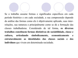 Se o trabalho assume formas e significados específicos em cada período histórico e em cada sociedade, a sua compreensão depende da análise das formas como ele é objetivamente aplicado, suas inter-relações, sua natureza e principalmente como se dá a formação das classes trabalhadoras. Considerado de tal forma,  os diversos trabalhos constituem formas distintivas de sociabilidade, classe e cultura, articulando simbolicamente, economicamente e estruturalmente as identidades das classes sociais e dos indivíduos  que vivem em determinada sociedade. 