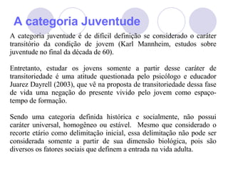 A categoria Juventude A categoria juventude é de difícil definição se considerado o caráter transitório da condição de jovem (Karl Mannheim, estudos sobre juventude no final da década de 60). Entretanto, estudar os jovens somente a partir desse caráter de transitoriedade é uma atitude questionada pelo psicólogo e educador Juarez Dayrell (2003), que vê na proposta de transitoriedade dessa fase de vida uma negação do presente vivido pelo jovem como espaço-tempo de formação.  Sendo uma categoria definida histórica e socialmente, não possui caráter universal, homogêneo ou estável.  Mesmo que considerado o recorte etário como delimitação inicial, essa delimitação não pode ser considerada somente a partir de sua dimensão biológica, pois são diversos os fatores sociais que definem a entrada na vida adulta.  