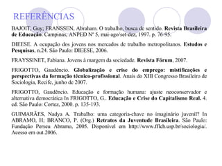 REFERÊNCIAS BAJOIT, Guy; FRANSSEN, Abraham. O trabalho, busca de sentido.  Revista Brasileira de Educação . Campinas, ANPED Nº 5, mai-ago/set-dez, 1997. p. 76-95. DIEESE. A ocupação dos jovens nos mercados de trabalho metropolitanos.  Estudos e Pesquisas , n.24. São Paulo: DIEESE, 2006. FRAYSSINET, Fabiana. Jovens à margem da sociedade.  Revista Fórum , 2007.  FRIGOTTO, Gaudêncio.  Globalização e crise do emprego: mistificações e perspectivas da formação técnico-profissional . Anais do XIII Congresso Brasileiro de Sociologia, Recife, junho de 2007.  FRIGOTTO, Gaudêncio. Educação e formação humana: ajuste neoconservador e alternativa democrática In FRIGOTTO, G..  Educação e Crise do Capitalismo Real.  4. ed. São Paulo: Cortez, 2000. p. 135-193. GUIMARÃES, Nadya A. Trabalho: uma categoria-chave no imaginário juvenil? In ABRAMO, H; BRANCO, P. (Org.)  Retratos da Juventude Brasileira . São Paulo: Fundação Perseu Abramo, 2005. Disponível em http://www.fflch.usp.br/sociologia/. Acesso em out.2006. 