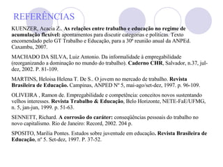 REFERÊNCIAS KUENZER, Acacia Z..  As relações entre trabalho e educação no regime de acumulação flexível:  apontamentos para discutir categorias e políticas. Texto encomendado pelo GT Trabalho e Educação, para a 30ª reunião anual da ANPEd. Caxambu, 2007.  MACHADO DA SILVA, Luiz Antonio. Da informalidade à empregabilidade (reorganizando a dominação no mundo do trabalho).  Caderno CHR , Salvador, n.37, jul-dez, 2002. P. 81-109. MARTINS, Heloisa Helena T. De S.. O jovem no mercado de trabalho.  Revista Brasileira de Educação.  Campinas, ANPED Nº 5, mai-ago/set-dez, 1997. p. 96-109. OLIVEIRA , Ramon de. Empregabilidade e competência: conceitos novos sustentando velhos interesses.  Revista Trabalho & Educação , Belo Horizonte, NETE-FaE/UFMG, n. 5, jan-jun, 1999. p. 51-63.  SENNETT, Richard.  A corrosão do caráter:  conseqüências pessoais do trabalho no novo capitalismo. Rio de Janeiro: Record, 2002. 204 p. SPOSITO, Marilia Pontes. Estudos sobre juventude em educação .   Revista Brasileira de Educação , nº 5. Set-dez, 1997. P. 37-52.   