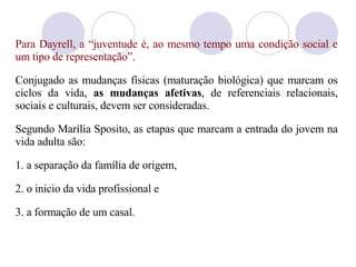 Para Dayrell, a “juventude é, ao mesmo tempo uma condição social e um tipo de representação”. Conjugado as mudanças físicas (maturação biológica) que marcam os ciclos da vida,  as mudanças afetivas , de referenciais relacionais, sociais e culturais, devem ser consideradas.  Segundo Mar ília  Sposito, as etapas que marcam a entrada do jovem na vida adulta s ão: 1.  a separação da família de origem,  2. o inicio da vida profissional e  3. a formação de um casal.  