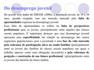 Do desemprego juvenil De acordo com dados do DIEESE (2006), a população jovem, de 16 a 24 anos, quando ocupada, tem sua inserção marcada pela  falta de oportunidades  expressa no desemprego juvenil.  Essa falta de oportunidades se reflete na  falta de perspectivas profissionais  para os jovens, principalmente entre aqueles das classes sociais populares. É importante destacar que esse desemprego juvenil apresenta uma  especificidade  em relação ao desemprego dos outros segmentos populacionais, pois a juventude é uma  fase da vida marcada pela cobrança de participação ativa na renda familiar  (principalmente entre os jovens das famílias de classes sociais populares nas quais o trabalho aparece como uma obrigação necessária)  e pela cobrança de projeção e construção de um futuro profissional   (principalmente entre os jovens das famílias de classe média). 
