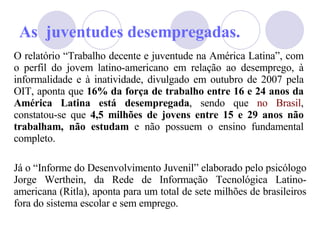 As  juventudes desempregadas. O relatório “Trabalho decente e juventude na América Latina”, com o perfil do jovem latino-americano em relação ao desemprego, à informalidade e à inatividade, divulgado em outubro de 2007 pela OIT, aponta que  16% da força de trabalho entre 16 e 24 anos da América Latina está desempregada , sendo que  no Brasil , constatou-se que  4,5 milhões de jovens entre 15 e 29 anos não trabalham, não estudam  e não possuem o ensino fundamental completo.  J á  o “Informe do Desenvolvimento Juvenil” elaborado pelo psicólogo Jorge Werthein, da Rede de Informação Tecnológica Latino-americana (Ritla), aponta para um total de sete milhões de brasileiros fora do sistema escolar e sem emprego.  