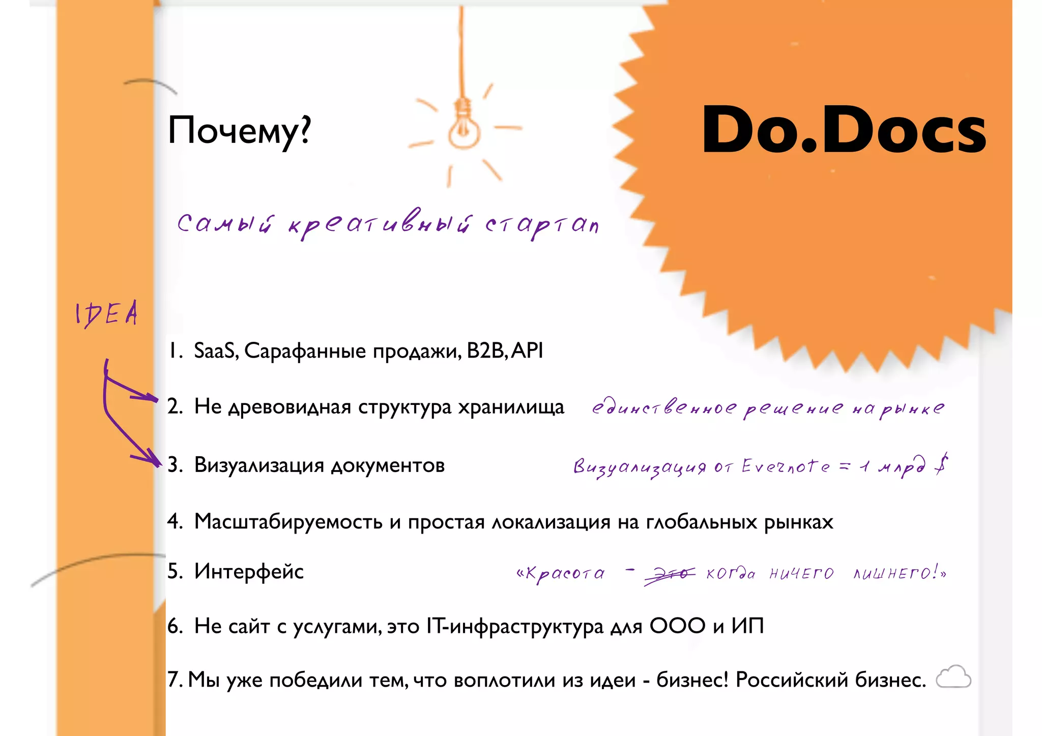 Почему?                                            Do.Docs
       Самый креативный стартап

IDEA
       1. SaaS, Сарафанные продажи, B2B, API

       2. Не древовидная структура хранилища    единственное решение на рынке

       3. Визуализация документов              Визуализация от Evernote = 1 млрд $

       4. Масштабируемость и простая локализация на глобальных рынках

       5. Интерфейс                      «Красота - Это    КОГда НИЧЕГО ЛИШНЕГО!»


       6. Не сайт с услугами, это IT-инфраструктура для ООО и ИП

       7. Мы уже победили тем, что воплотили из идеи - бизнес! Российский бизнес.
 
