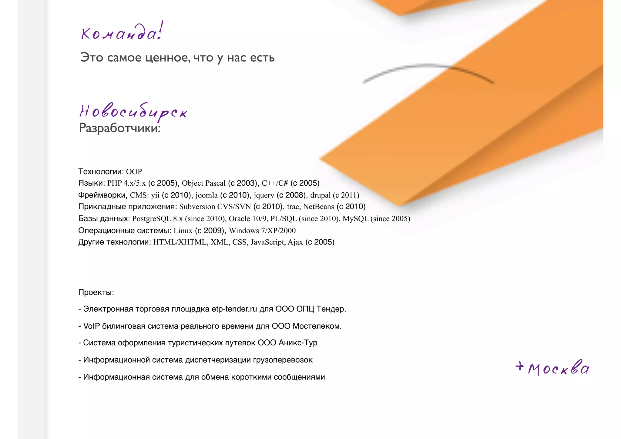 Команда!
Это самое ценное, что у нас есть



Новосибирск
Разработчики:


Технологии: OOP
Языки: PHP 4.x/5.x (с 2005), Object Pascal (с 2003), C++/C# (с 2005)
Фреймворки, CMS: yii (с 2010), joomla (с 2010), jquery (с 2008), drupal (c 2011)
Прикладные приложения: Subversion CVS/SVN (с 2010), trac, NetBeans (с 2010)
Базы данных: PostgreSQL 8.x (since 2010), Oracle 10/9, PL/SQL (since 2010), MySQL (since 2005)
Операционные системы: Linux (с 2009), Windows 7/XP/2000
Другие технологии: HTML/XHTML, XML, CSS, JavaScript, Ajax (с 2005)



                                                                                                           Ст
Проекты:

- Электронная торговая площадка etp-tender.ru для ООО ОПЦ Тендер.

- VoIP билинговая система реального времени для ООО Мостелеком.

- Система оформления туристических путевок ООО Аникс-Тур


                                                                                                 +Москва
- Информационной система диспетчеризации грузоперевозок

- Информационная система для обмена короткими сообщениями
 