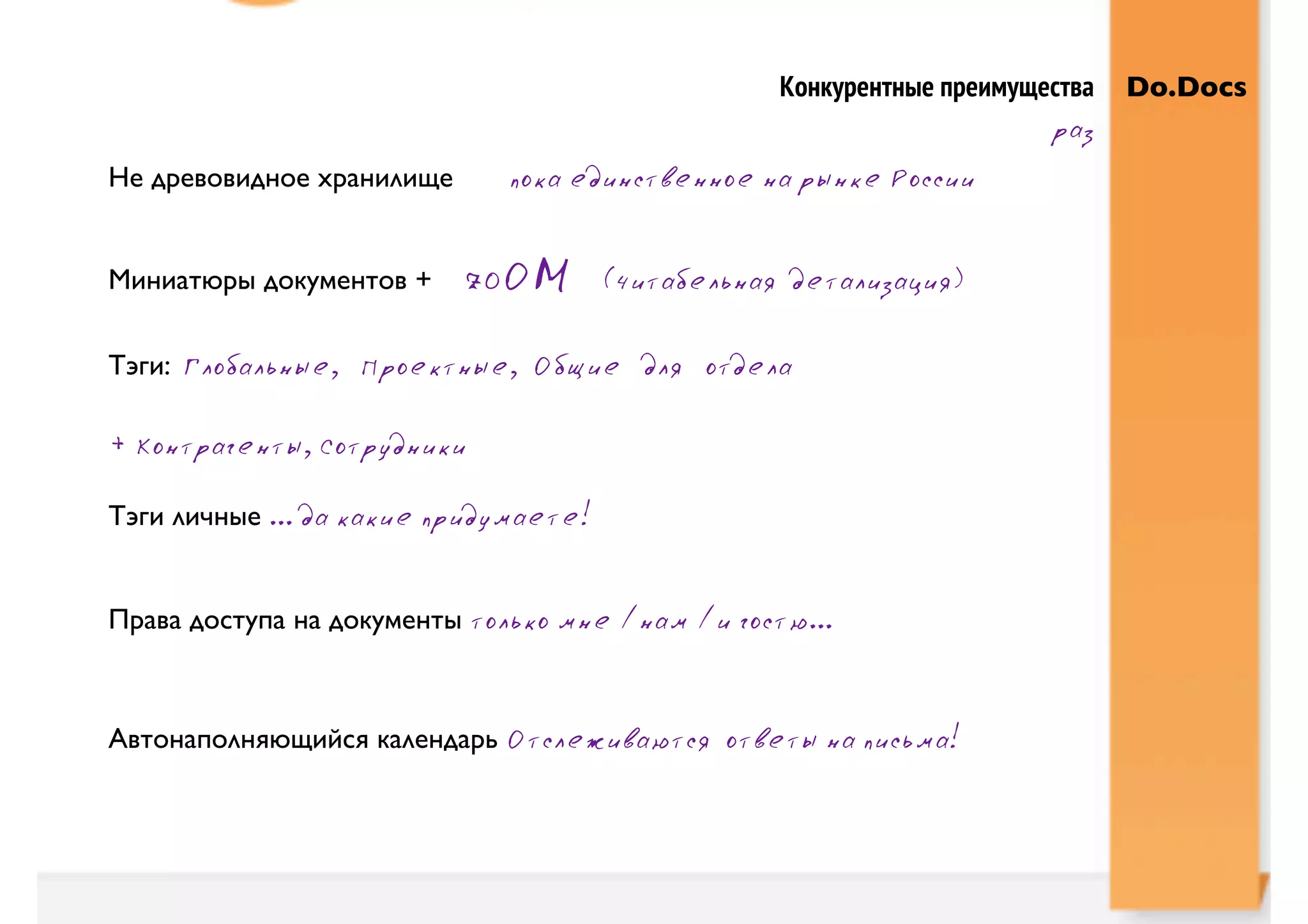 Конкурентные преимущества   Do.Docs
                                                                        раз
Не древовидное хранилище     пока единственное на рынке России


Миниатюры документов +     zOОM        (читабельная детализация)

Тэги: Глобальные, Проектные, Общие для отдела

+ Контрагенты, Сотрудники

Тэги личные ... да какие придумаете!


Права доступа на документы только мне /нам /и гостю...



Автонаполняющийся календарь Отслеживаются ответы на письма!
 