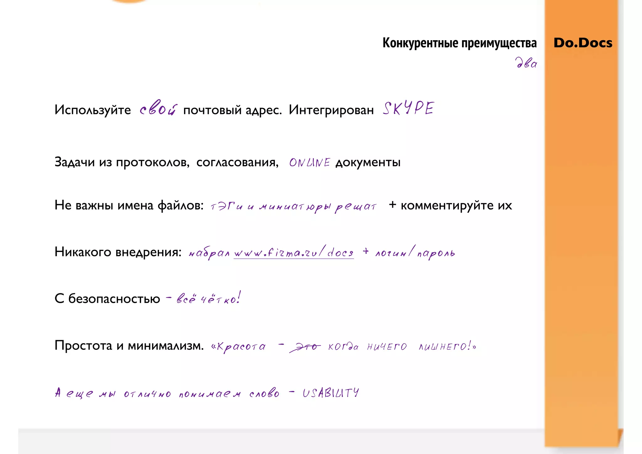 Конкурентные преимущества   Do.Docs
                                                                         два


Используйте   свой почтовый адрес.   Интегрирован   SKYPE

Задачи из протоколов, согласования, ONLINE документы


Не важны имена файлов: тЭГи и миниатюры решат + комментируйте их


Никакого внедрения: набрал www.firma.ru/docs + логин/пароль


С безопасностью - всё чётко!


Простота и минимализм. «Красота - Это     КОГда НИЧЕГО ЛИШНЕГО!»



А еще мы отлично понимаем слово - USABILITY
 