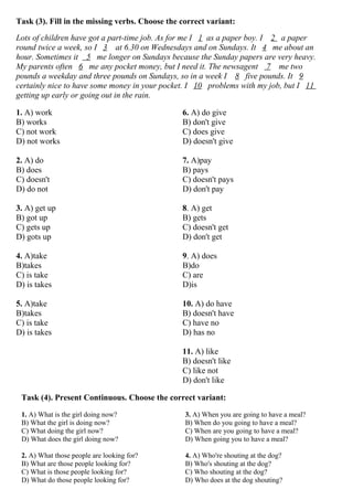 Task (3). Fill in the missing verbs. Choose the correct variant:
Lots of children have got a part-time job. As for me I 1 as a paper boy. I 2 a paper
round twice a week, so I 3 at 6.30 on Wednesdays and on Sundays. It 4 me about an
hour. Sometimes it 5 me longer on Sundays because the Sunday papers are very heavy.
My parents often 6 me any pocket money, but I need it. The newsagent 7 me two
pounds a weekday and three pounds on Sundays, so in a week I 8 five pounds. It 9
certainly nice to have some money in your pocket. I 10 problems with my job, but I 11
getting up early or going out in the rain.
1. A) work
B) works
C) not work
D) not works
2. A) do
B) does
C) doesn't
D) do not
3. A) get up
B) got up
C) gets up
D) gots up
4. A)take
B)takes
C) is take
D) is takes
5. A)take
B)takes
C) is take
D) is takes
6. A) do give
B) don't give
C) does give
D) doesn't give
7. A)pay
B) pays
C) doesn't pays
D) don't pay
8. A) get
B) gets
C) doesn't get
D) don't get
9. A) does
B)do
C) are
D)is
10. A) do have
B) doesn't have
C) have no
D) has no
11. A) like
B) doesn't like
C) like not
D) don't like
Task (4). Present Continuous. Choose the correct variant:
1. A) What is the girl doing now?
B) What the girl is doing now?
C) What doing the girl now?
D) What does the girl doing now?
2. A) What those people are looking for?
B) What are those people looking for?
C) What is those people looking for?
D) What do those people looking for?
3. A) When you are going to have a meal?
B) When do you going to have a meal?
C) When are you going to have a meal?
D) When going you to have a meal?
4. A) Who're shouting at the dog?
B) Who's shouting at the dog?
C) Who shouting at the dog?
D) Who does at the dog shouting?
 