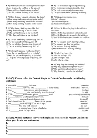 5. A) Do the children are listening to the teacher?
B) Are listening the children to the teacher?
C) Is the children listening to the teacher?
D) Are the children listening to the teacher?
6. A) How do many students sitting on the stairs?
B) How many students are sitting on the stairs?
C) How many are sitting on the stairs students?
D) How many is sitting students on the stairs?
7. A) Why do they looking at me like that?
B) Why is they looking at me like that?
C) Why are they looking at me like that?
D) Why they are looking at me like that?
8. A) The cat isn't hiding from the dog, isn't it?
B) The cat hiding from the dog, isn't it?
C) The cat is hiding from the dog, doesn't it?
D) The cat is hiding from the dog, isn't it?
9. A) Is the girl speaking rudely or politely?
B) Are the girl speaking rudely or politely?
C) Does the girl speaking rudely or politely?
D) The girl is speaking rudely or politely, isn't
she?
10. A) The policemen is pointing at the dog.
B) The policemen isn't pointing at the dog.
C) The policemen are pointing at the dog.
D) The policemen doesn't pointing at the dog.
11. A) It doesn't not raining now.
B) It isn't rain now.
C) It's not raining now.
D) It doesn't raining now.
12. A) Mrs. Bell is no buying for her children
ice-cream.
B) Mrs. Bell is buy ice-cream for her children.
C) Mrs. Bell buying ice-cream for her children.
D) Mrs. Bell is buying ice-cream for her children.
13. A) The students aren't drawing nothing.
B) The students are drawing nothing.
C) The students drawing nothing.
D)The students don't drawing nothing.
14. A) John's having a ride.
B) John has having a ride.
C) John having no ride.
D) John is have a ride.
15. A) Why they not cleaning the window?
B) Why they aren't cleaning the window?
C) Why aren't they cleaning the window?
D) Why don't they cleaning the window?
Task (5). Choose either the Present Simple or Present Continuous in the following
sentences:
1. The coffee ____________ delicious. (to taste)
2. We ____________ someone who ____________ to make money. (to look for) / (to want.)
3. John ____________ in the school team this season. (to play)
4. ____ You ___________ that nice butterfly near the stream? (to see)
5. If you __________ to the radio, please __________ it off. (not to listen) / (to switch)
6. I ______ someone speaking in the next room. (to hear)
7. We _________ our grandparents this morning. (to see off)
8. Don't disturb him. He _________ flowers in the garden. (to water)
9. The _________ cook the soup to see if it is right. (to taste)
10. I _________ this cake with almond. (to like)
11. I _________ to go anywhere. I have a headache. (not to want)
12. It _________ dark. Let's go home. (to get)
Task (6). Write 5 sentences in Present Simple and 5 sentences in Present Continuous
about your habits and actions now:
1._______________________________________________________________________
2._______________________________________________________________________
3._______________________________________________________________________
4._______________________________________________________________________
5._______________________________________________________________________
 