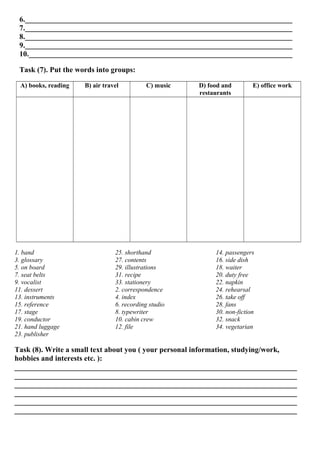 6._______________________________________________________________________
7._______________________________________________________________________
8._______________________________________________________________________
9._______________________________________________________________________
10.______________________________________________________________________
Task (7). Put the words into groups:
A) books, reading B) air travel C) music D) food and
restaurants
E) office work
1. band
3. glossary
5. on board
7. seat belts
9. vocalist
11. dessert
13. instruments
15. reference
17. stage
19. conductor
21. hand luggage
23. publisher
25. shorthand
27. contents
29. illustrations
31. recipe
33. stationery
2. correspondence
4. index
6. recording studio
8. typewriter
10. cabin crew
12. file
14. passengers
16. side dish
18. waiter
20. duty free
22. napkin
24. rehearsal
26. take off
28. fans
30. non-fiction
32. snack
34. vegetarian
Task (8). Write a small text about you ( your personal information, studying/work,
hobbies and interests etc. ):
___________________________________________________________________________
___________________________________________________________________________
___________________________________________________________________________
___________________________________________________________________________
___________________________________________________________________________
___________________________________________________________________________
 