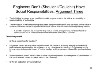 10
Engineers Don’t (Shouldn’t/Couldn’t) Have
Social Responsibilities: Argument Three
• The individual engineer is not qualified to make judgments as to the ethical acceptability or
unacceptability of technology
• The choices as to which technology should be designed or built can only be made on the basis of
systems of human values incapable of validation by the scientific and/or the engineering method
– “It is not the engineer's job, in his or her daily work, to second-guess prevailing standards of safety or
pollution control, nor to challenge democratically established public policy." (Florman)
Counterargument
• Is this a subterfuge for inaction?”
• Engineers cannot escape social responsibilities for choice of action by alleging some kind of
objectivity not possessed by the layperson or lay citizenry or by claiming incompetence and/or
ignorance as to the social impact of his/her design, and the corresponding public sentiment about
it.
• Whose interests does it serve? Does it serve corporate interests at the expense of the interests of
the public when it comes to risk or harm to the citizenry?
• Is this an abdication of responsibility?
 